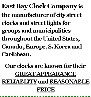 Text Box: East Bay Clock Company is the manufacturer of city street clocks and street lights for groups and municipalities throughout the United States, Canada , Europe, S. Korea and Caribbean.
Our clocks are known for their GREAT APPEARANCE RELIABLITY and REASONABLE PRICE